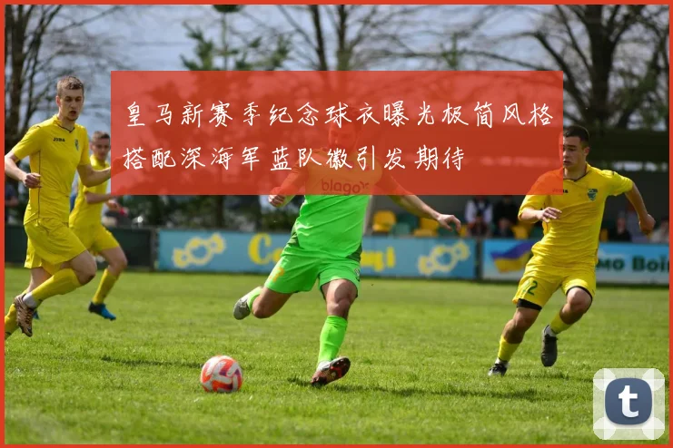 皇马新赛季纪念球衣曝光极简风格搭配深海军蓝队徽引发期待