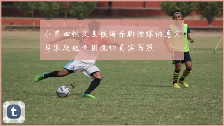 小罗回忆父亲教诲赤脚控球的意义与家庭经济困境的真实写照
