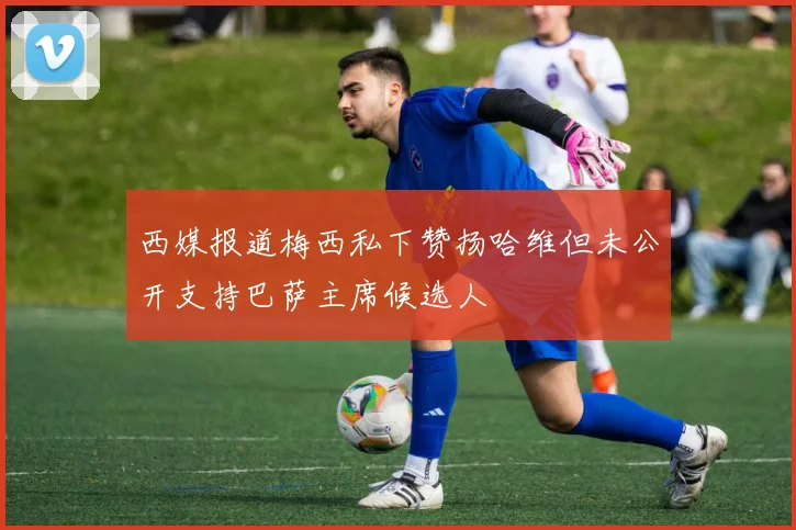 西媒报道梅西私下赞扬哈维但未公开支持巴萨主席候选人