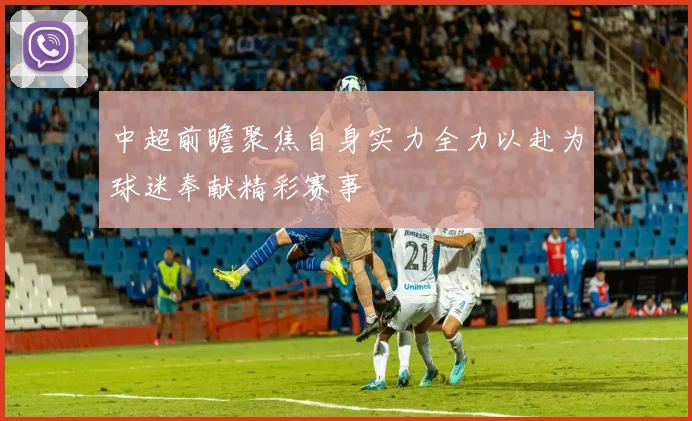 中超前瞻聚焦自身实力全力以赴为球迷奉献精彩赛事