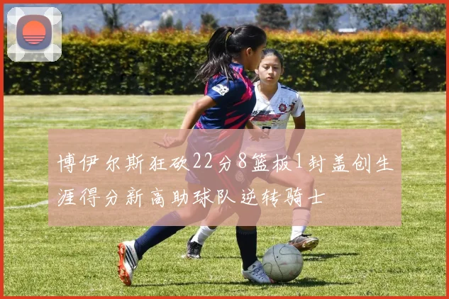 博伊尔斯狂砍22分8篮板1封盖创生涯得分新高助球队逆转骑士