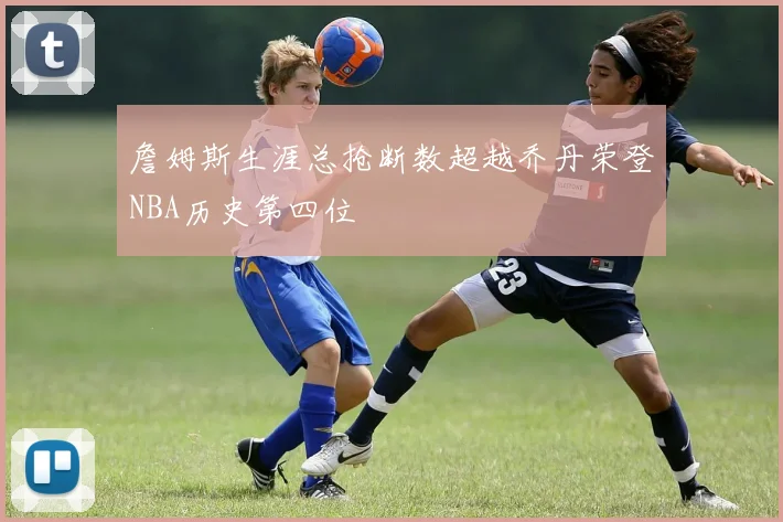 詹姆斯生涯总抢断数超越乔丹荣登NBA历史第四位