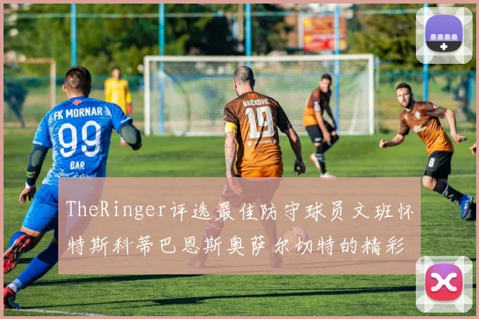TheRinger评选最佳防守球员文班怀特斯科蒂巴恩斯奥萨尔切特的精彩表现分析