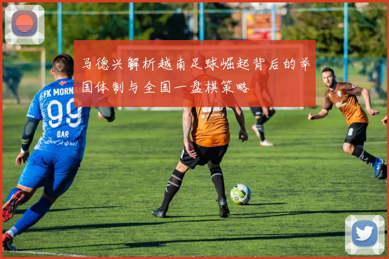 马德兴解析越南足球崛起背后的举国体制与全国一盘棋策略