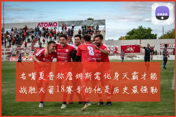 名嘴夏普称詹姆斯需化身灭霸才能战胜火箭18赛季的他是历史最强勒布朗