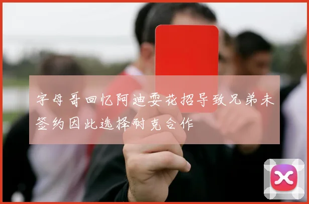 字母哥回忆阿迪耍花招导致兄弟未签约因此选择耐克合作