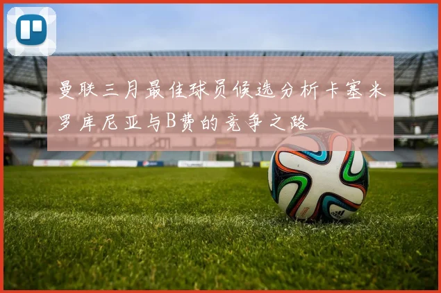 曼联三月最佳球员候选分析卡塞米罗库尼亚与B费的竞争之路