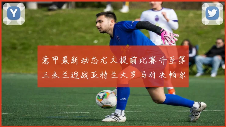 意甲最新动态尤文提前比赛升至第三米兰迎战亚特兰大罗马对决帕尔马