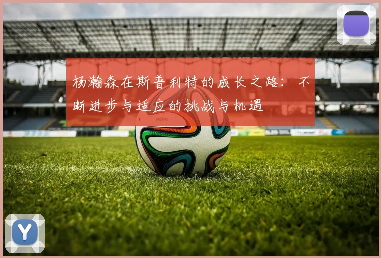 杨瀚森在斯普利特的成长之路:不断进步与适应的挑战与机遇