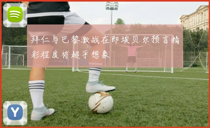 拜仁与巴黎激战在即埃贝尔预言精彩程度将超乎想象