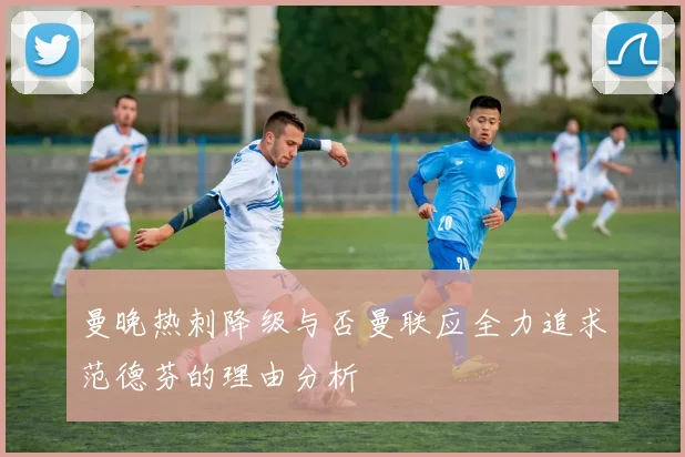 曼晚热刺降级与否曼联应全力追求范德芬的理由分析