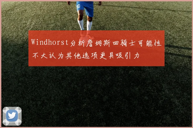 Windhorst分析詹姆斯回骑士可能性不大认为其他选项更具吸引力