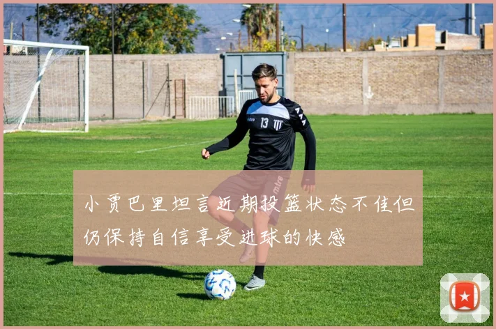 小贾巴里坦言近期投篮状态不佳但仍保持自信享受进球的快感