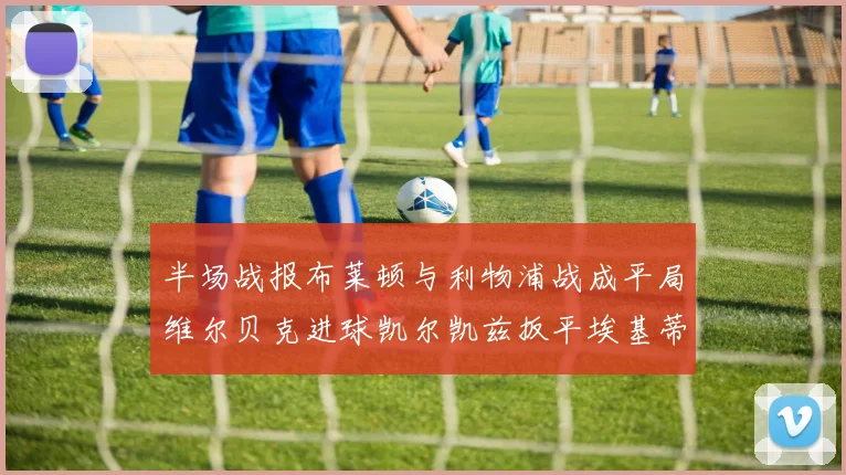 半场战报布莱顿与利物浦战成平局维尔贝克进球凯尔凯兹扳平埃基蒂克因伤退场