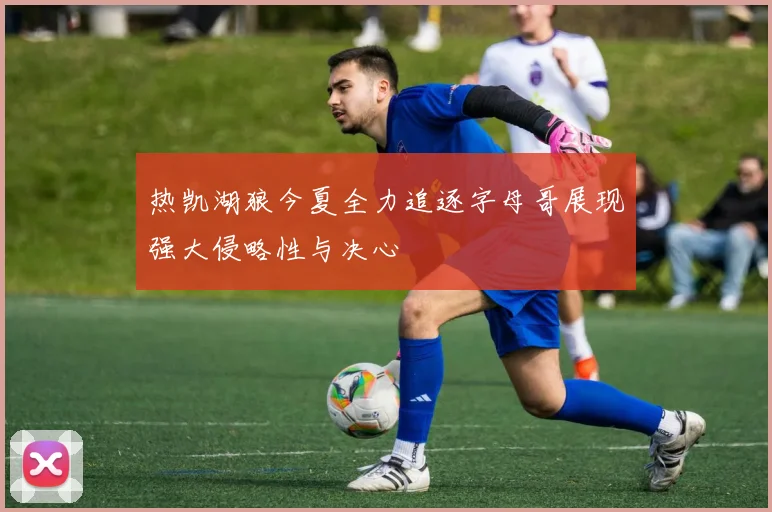 热凯湖狼今夏全力追逐字母哥展现强大侵略性与决心