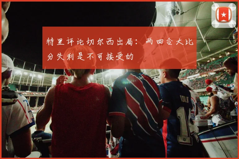 特里评论切尔西出局：两回合大比分失利是不可接受的