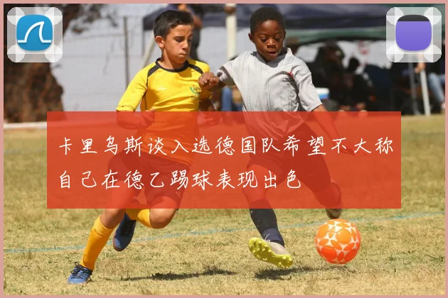 卡里乌斯谈入选德国队希望不大称自己在德乙踢球表现出色