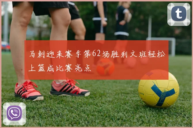 马刺迎来赛季第62场胜利文班轻松上篮成比赛亮点