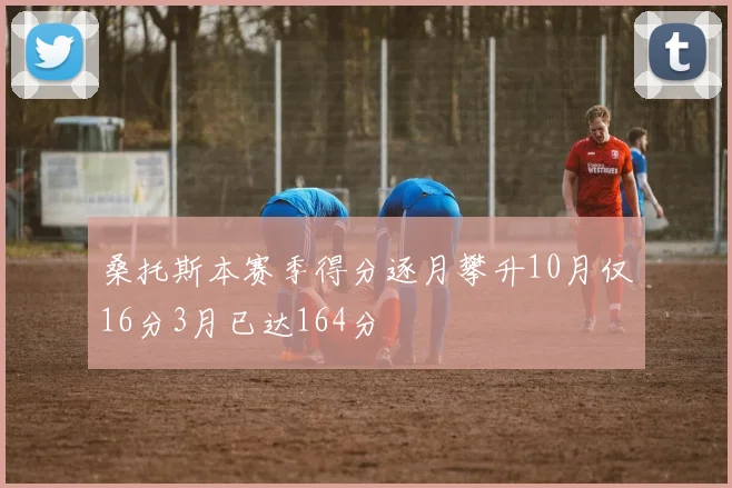 桑托斯本赛季得分逐月攀升10月仅16分3月已达164分