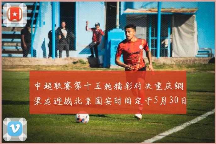 中超联赛第十五轮精彩对决重庆铜梁龙迎战北京国安时间定于5月30日20点
