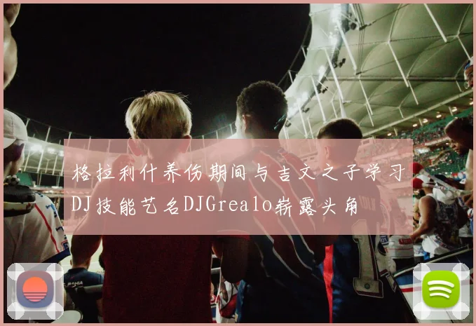 格拉利什养伤期间与吉文之子学习DJ技能艺名DJGrealo崭露头角
