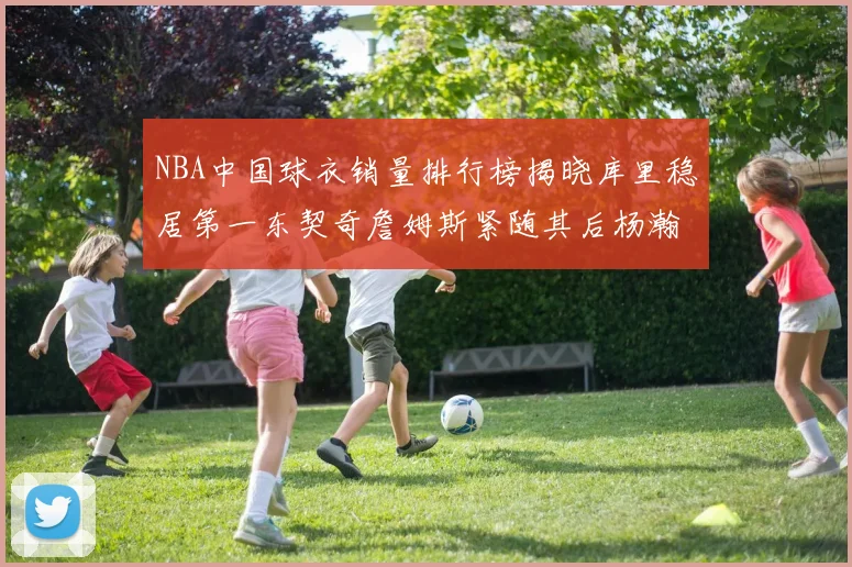 NBA中国球衣销量排行榜揭晓库里稳居第一东契奇詹姆斯紧随其后杨瀚森位列第五