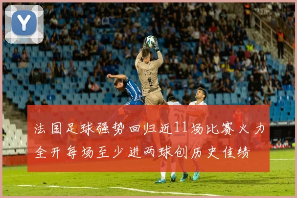 法国足球强势回归近11场比赛火力全开每场至少进两球创历史佳绩